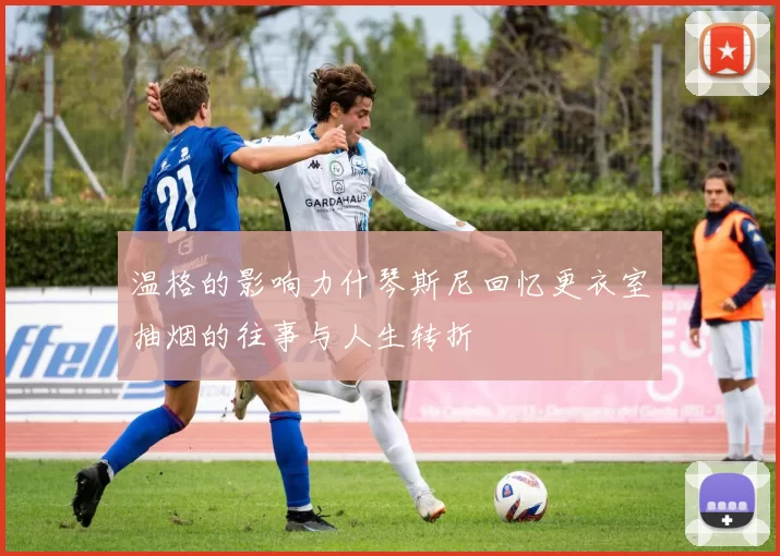 温格的影响力什琴斯尼回忆更衣室抽烟的往事与人生转折