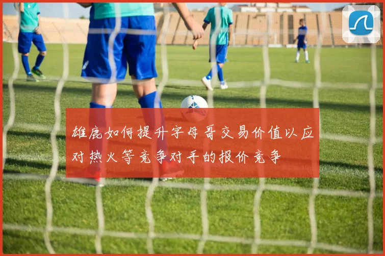 雄鹿如何提升字母哥交易价值以应对热火等竞争对手的报价竞争