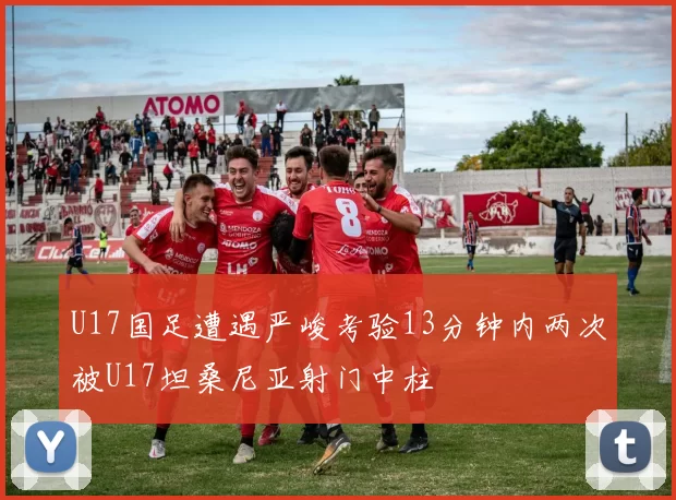 U17国足遭遇严峻考验13分钟内两次被U17坦桑尼亚射门中柱