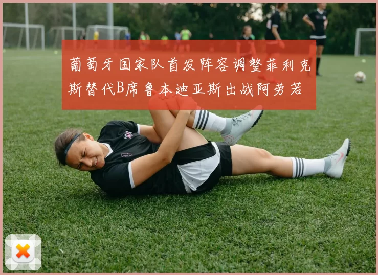 葡萄牙国家队首发阵容调整菲利克斯替代B席鲁本迪亚斯出战阿劳若